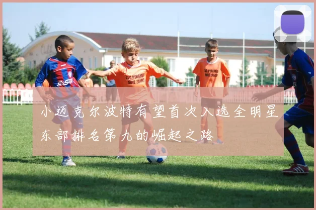 小迈克尔波特有望首次入选全明星东部排名第九的崛起之路