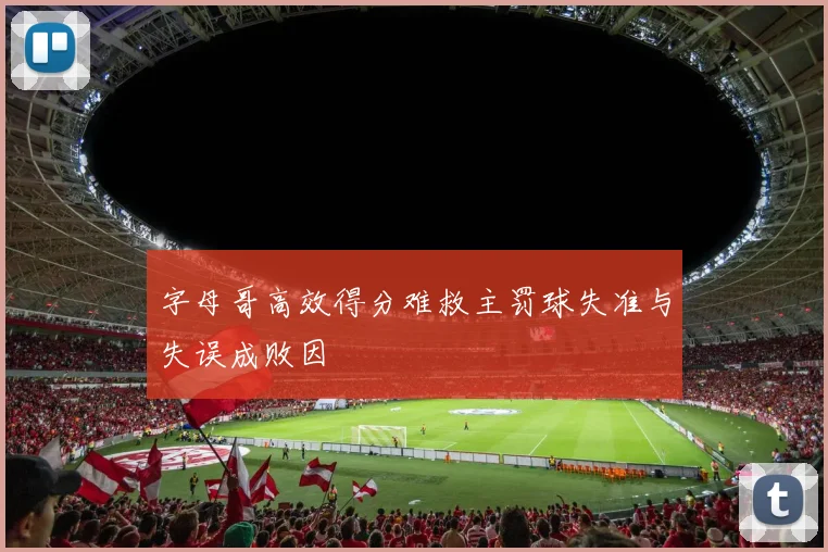字母哥高效得分难救主罚球失准与失误成败因