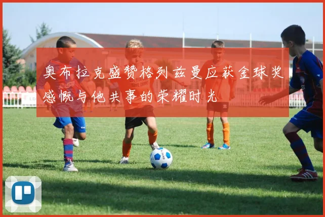 奥布拉克盛赞格列兹曼应获金球奖感慨与他共事的荣耀时光