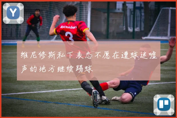 维尼修斯私下表态不愿在遭球迷嘘声的地方继续踢球