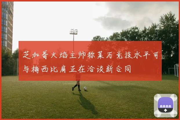 芝加哥火焰主帅称莱万竞技水平可与梅西比肩正在洽谈新合同