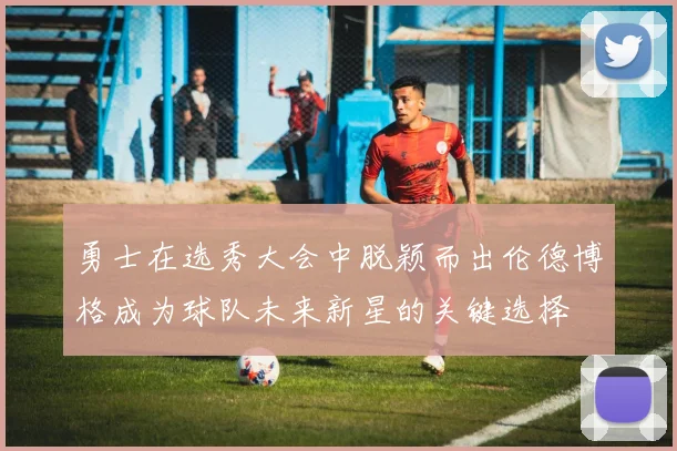 勇士在选秀大会中脱颖而出伦德博格成为球队未来新星的关键选择