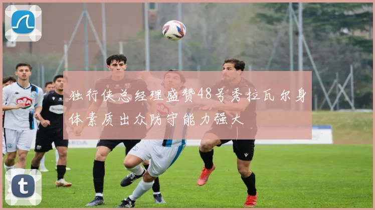 独行侠总经理盛赞48号秀拉瓦尔身体素质出众防守能力强大