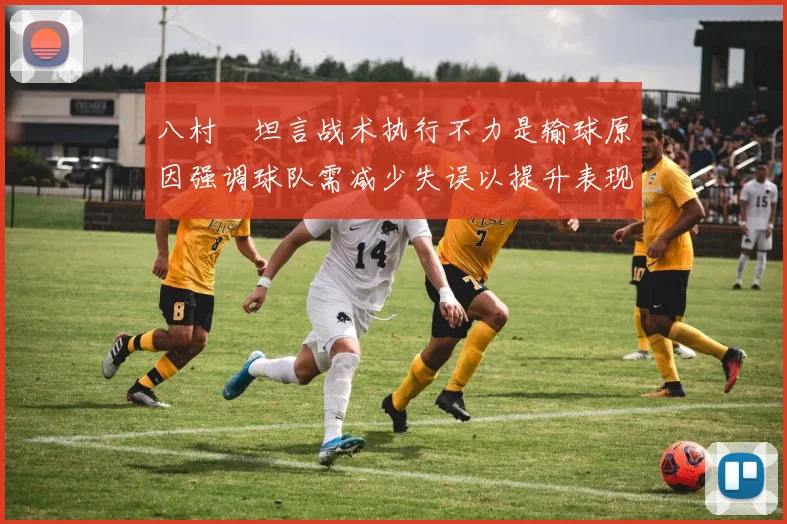 八村塁坦言战术执行不力是输球原因强调球队需减少失误以提升表现