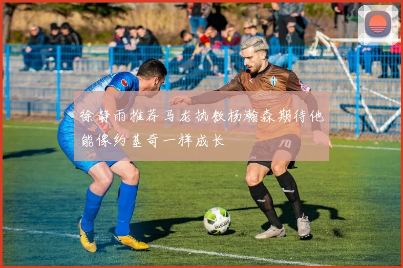 徐静雨推荐马龙执教杨瀚森期待他能像约基奇一样成长