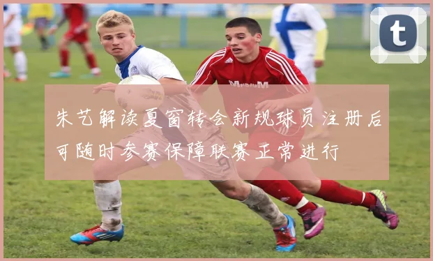 朱艺解读夏窗转会新规球员注册后可随时参赛保障联赛正常进行