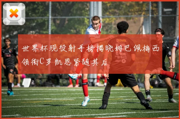 世界杯现役射手榜揭晓姆巴佩梅西领衔C罗凯恩紧随其后