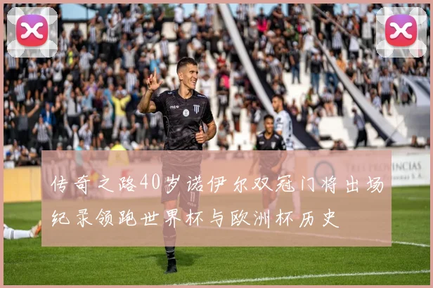 传奇之路40岁诺伊尔双冠门将出场纪录领跑世界杯与欧洲杯历史