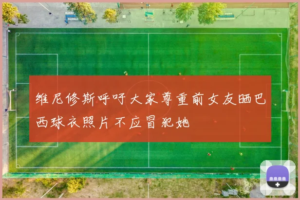 维尼修斯呼吁大家尊重前女友晒巴西球衣照片不应冒犯她