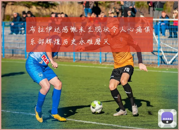 布拉伊达感慨米兰现状令人心痛俱乐部辉煌历史永难磨灭