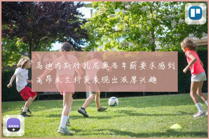 乌迪内斯对扎尼奥洛年薪要求感到高昂米兰科莫表现出浓厚兴趣