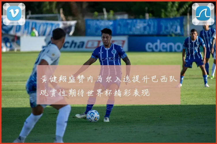 黄健翔盛赞内马尔入选提升巴西队观赏性期待世界杯精彩表现