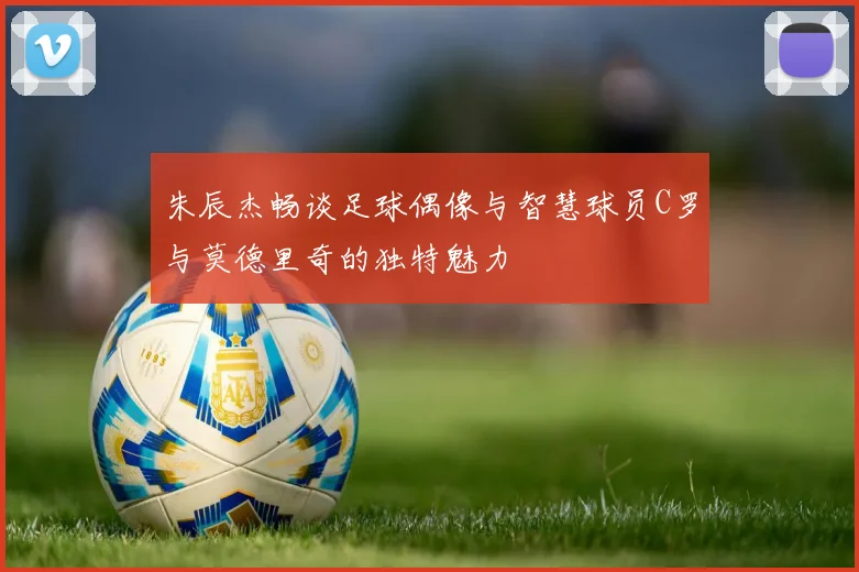 朱辰杰畅谈足球偶像与智慧球员C罗与莫德里奇的独特魅力
