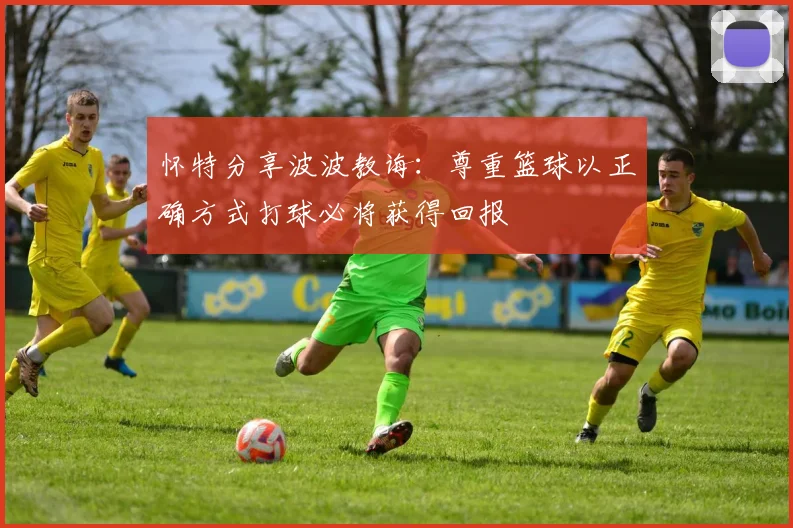 怀特分享波波教诲：尊重篮球以正确方式打球必将获得回报