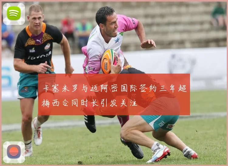 卡塞米罗与迈阿密国际签约三年超梅西合同时长引发关注