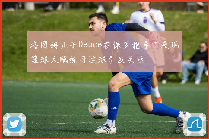 塔图姆儿子Deuce在保罗指导下展现篮球天赋练习运球引发关注