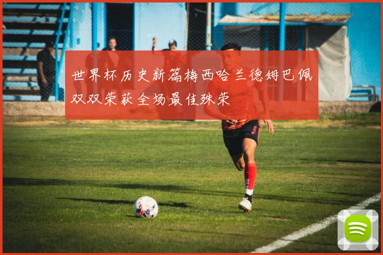 世界杯历史新篇梅西哈兰德姆巴佩双双荣获全场最佳殊荣