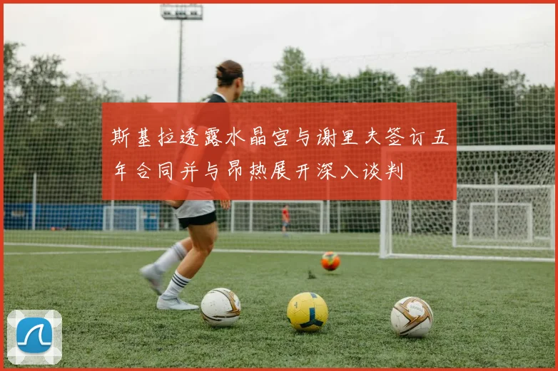 斯基拉透露水晶宫与谢里夫签订五年合同并与昂热展开深入谈判