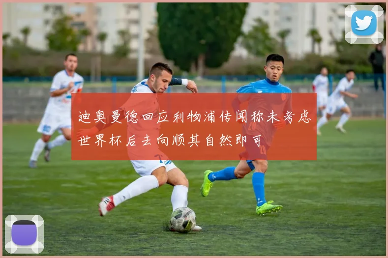 迪奥曼德回应利物浦传闻称未考虑世界杯后去向顺其自然即可