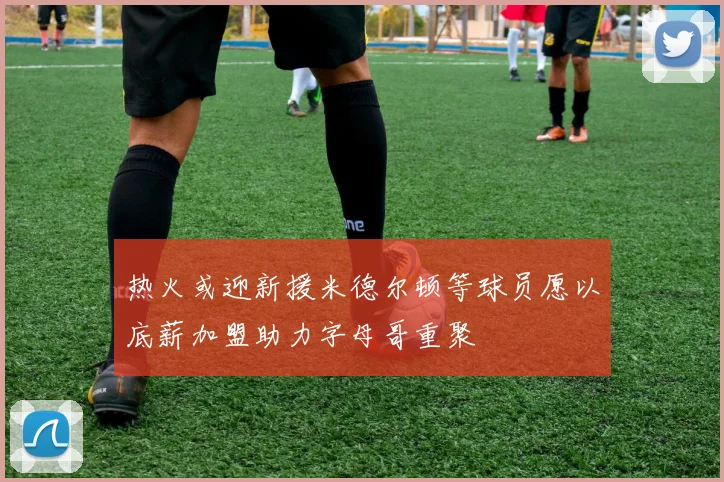 热火或迎新援米德尔顿等球员愿以底薪加盟助力字母哥重聚
