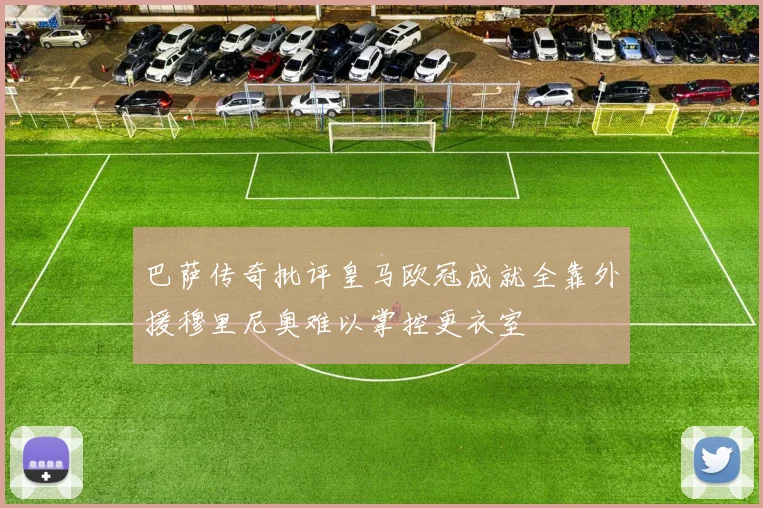 巴萨传奇批评皇马欧冠成就全靠外援穆里尼奥难以掌控更衣室